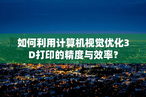如何利用计算机视觉优化3D打印的精度与效率？