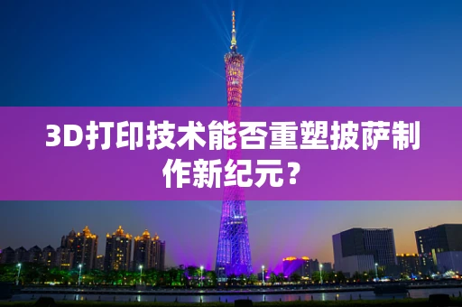 3D打印技术能否重塑披萨制作新纪元？