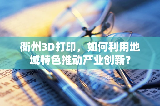 衢州3D打印，如何利用地域特色推动产业创新？