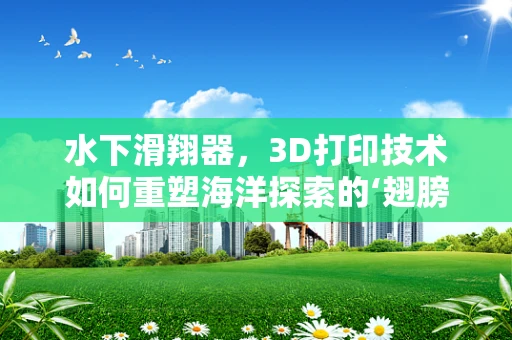 水下滑翔器，3D打印技术如何重塑海洋探索的‘翅膀’？