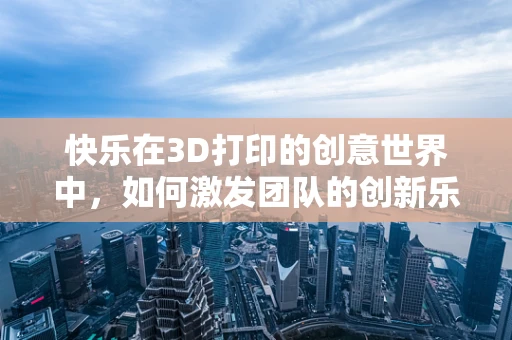 快乐在3D打印的创意世界中，如何激发团队的创新乐趣？