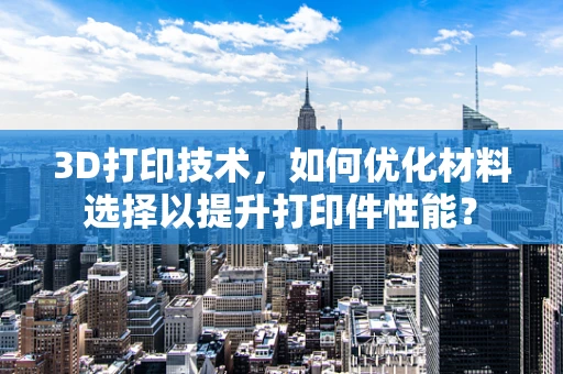 3D打印技术，如何优化材料选择以提升打印件性能？