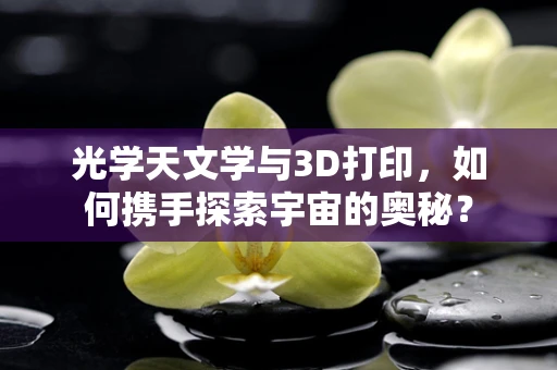光学天文学与3D打印，如何携手探索宇宙的奥秘？