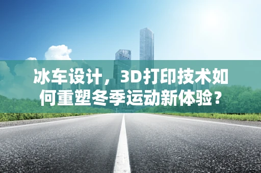 冰车设计，3D打印技术如何重塑冬季运动新体验？