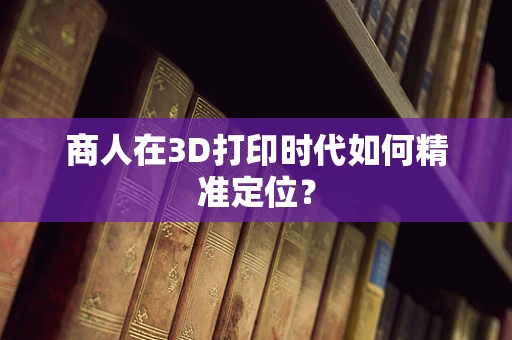 商人在3D打印时代如何精准定位？