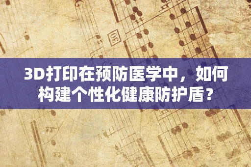 3D打印在预防医学中，如何构建个性化健康防护盾？