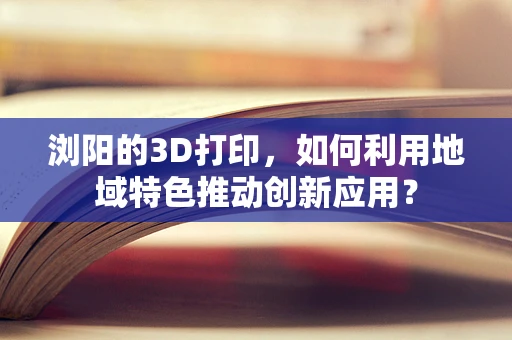 浏阳的3D打印，如何利用地域特色推动创新应用？