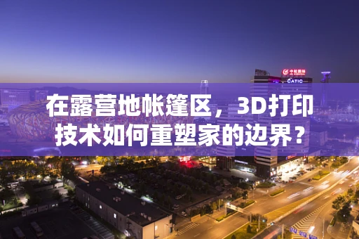 在露营地帐篷区，3D打印技术如何重塑家的边界？