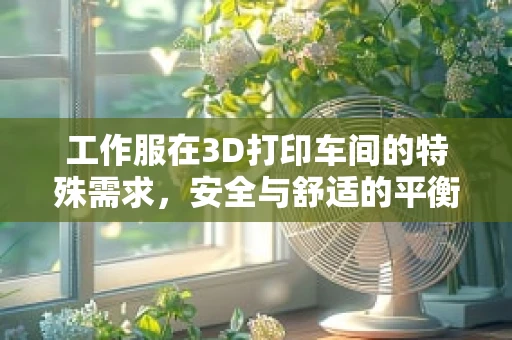 工作服在3D打印车间的特殊需求，安全与舒适的平衡