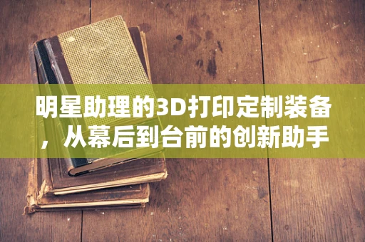 明星助理的3D打印定制装备，从幕后到台前的创新助手