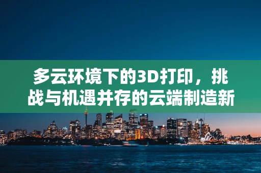 多云环境下的3D打印，挑战与机遇并存的云端制造新纪元？