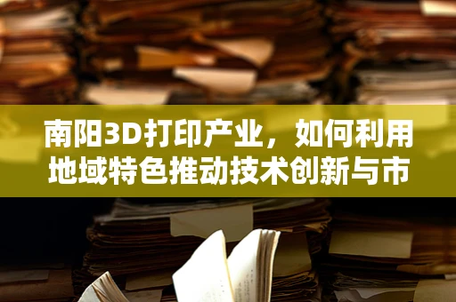 南阳3D打印产业，如何利用地域特色推动技术创新与市场拓展？