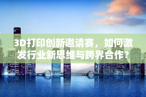 3D打印创新邀请赛，如何激发行业新思维与跨界合作？