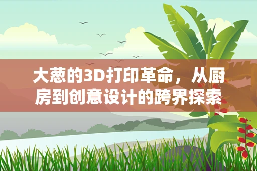 大葱的3D打印革命，从厨房到创意设计的跨界探索