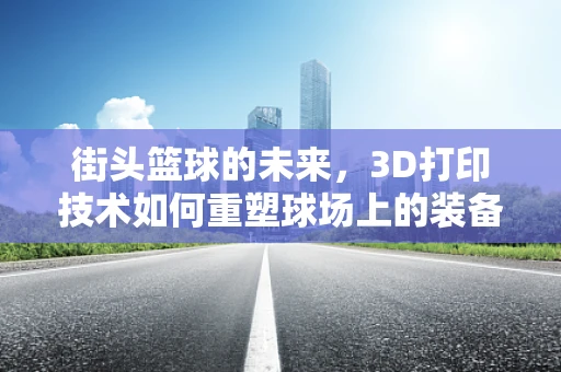 街头篮球的未来，3D打印技术如何重塑球场上的装备与体验？