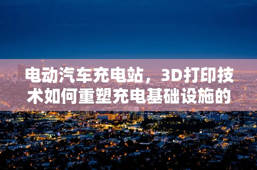 电动汽车充电站，3D打印技术如何重塑充电基础设施的未来？