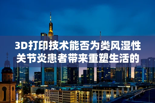 3D打印技术能否为类风湿性关节炎患者带来重塑生活的希望？