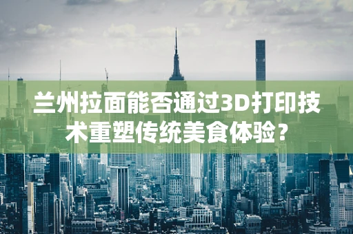 兰州拉面能否通过3D打印技术重塑传统美食体验？