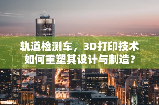 轨道检测车，3D打印技术如何重塑其设计与制造？