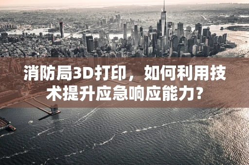 消防局3D打印，如何利用技术提升应急响应能力？