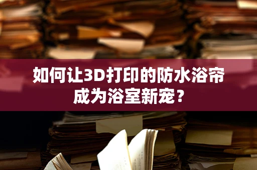 如何让3D打印的防水浴帘成为浴室新宠？