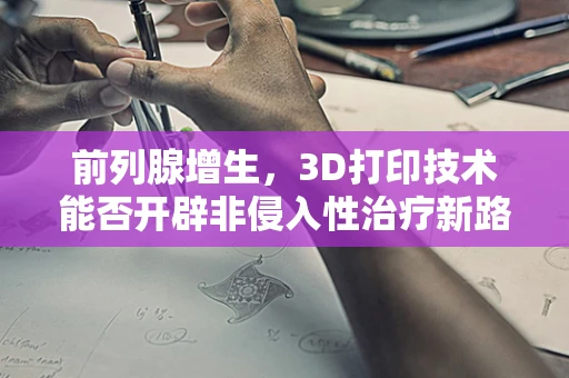前列腺增生，3D打印技术能否开辟非侵入性治疗新路径？
