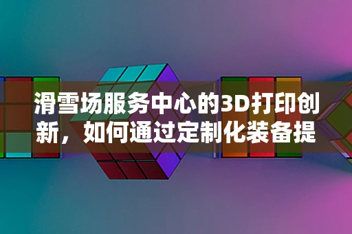 滑雪场服务中心的3D打印创新，如何通过定制化装备提升用户体验？