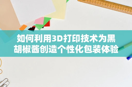 如何利用3D打印技术为黑胡椒酱创造个性化包装体验？