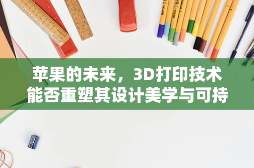 苹果的未来，3D打印技术能否重塑其设计美学与可持续性？