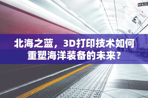北海之蓝，3D打印技术如何重塑海洋装备的未来？
