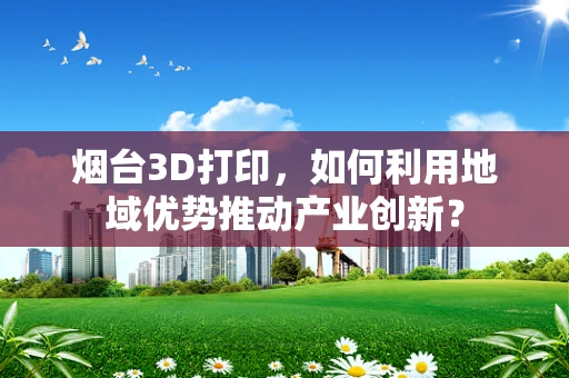 烟台3D打印，如何利用地域优势推动产业创新？