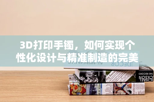 3D打印手镯，如何实现个性化设计与精准制造的完美融合？