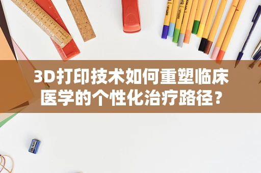 3D打印技术如何重塑临床医学的个性化治疗路径？