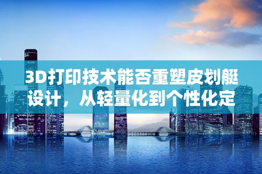 3D打印技术能否重塑皮划艇设计，从轻量化到个性化定制的飞跃？