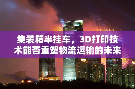 集装箱半挂车，3D打印技术能否重塑物流运输的未来？