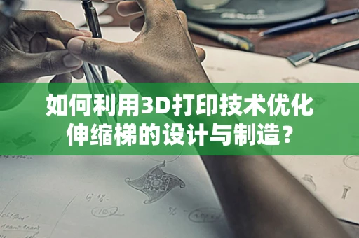 如何利用3D打印技术优化伸缩梯的设计与制造？