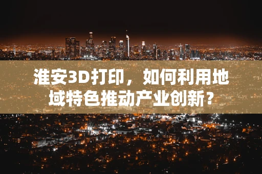 淮安3D打印，如何利用地域特色推动产业创新？