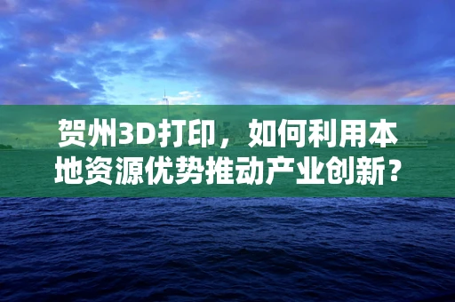 贺州3D打印，如何利用本地资源优势推动产业创新？