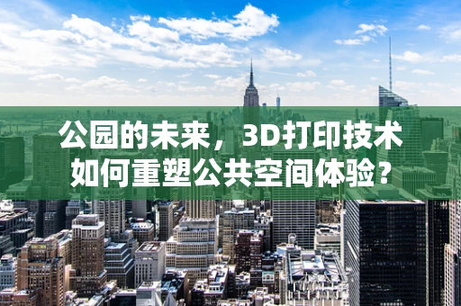 公园的未来，3D打印技术如何重塑公共空间体验？