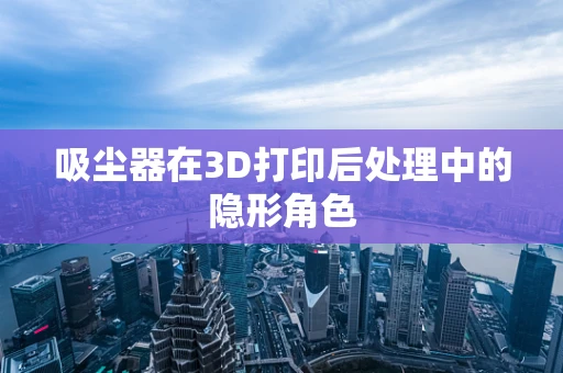 吸尘器在3D打印后处理中的隐形角色