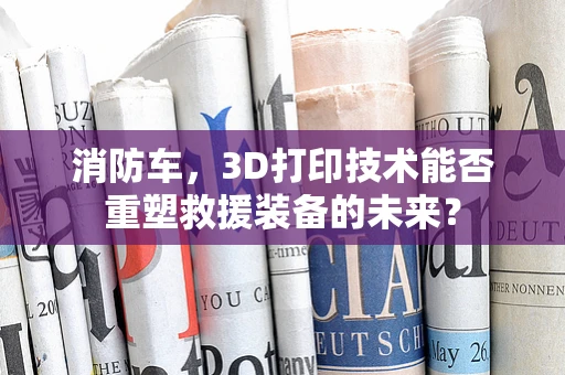 消防车，3D打印技术能否重塑救援装备的未来？