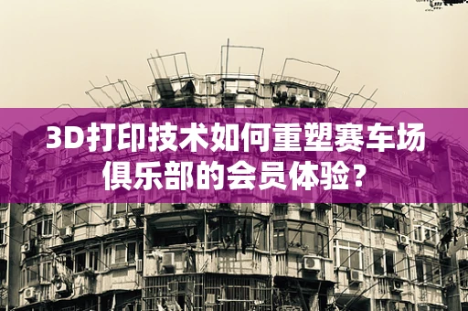 3D打印技术如何重塑赛车场俱乐部的会员体验？