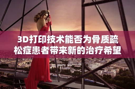 3D打印技术能否为骨质疏松症患者带来新的治疗希望？