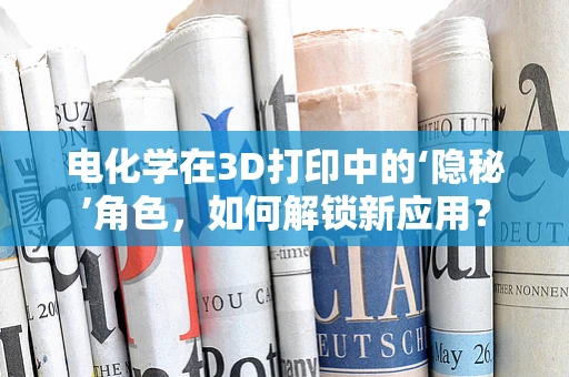 电化学在3D打印中的‘隐秘’角色，如何解锁新应用？
