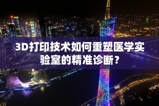 3D打印技术如何重塑医学实验室的精准诊断？