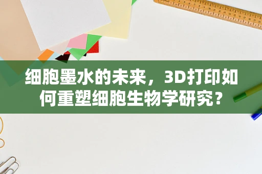 细胞墨水的未来，3D打印如何重塑细胞生物学研究？