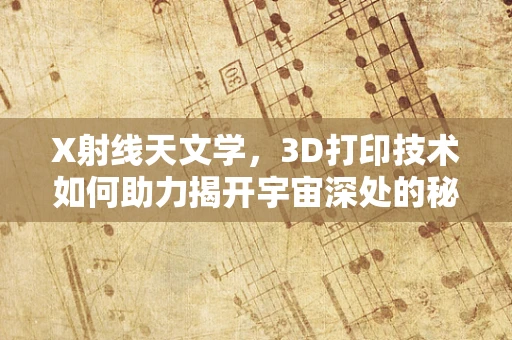X射线天文学，3D打印技术如何助力揭开宇宙深处的秘密？