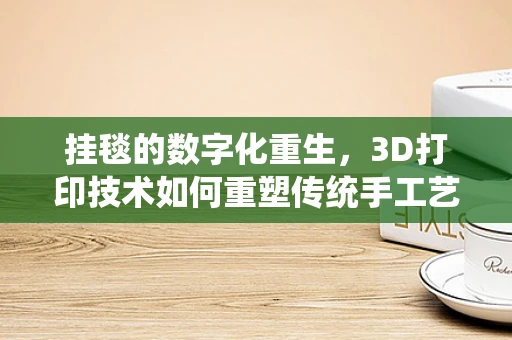 挂毯的数字化重生，3D打印技术如何重塑传统手工艺？