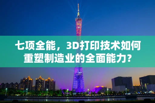 七项全能，3D打印技术如何重塑制造业的全面能力？