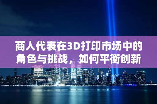 商人代表在3D打印市场中的角色与挑战，如何平衡创新与商业利益？